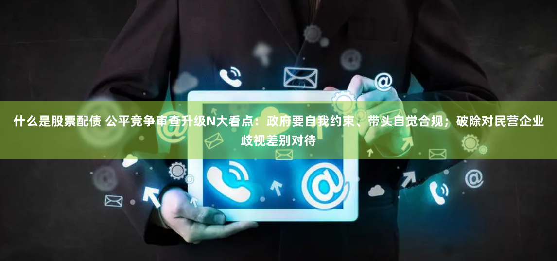 什么是股票配债 公平竞争审查升级N大看点：政府要自我约束、带头自觉合规；破除对民营企业歧视差别对待