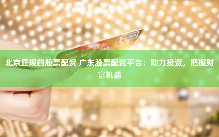 北京正规的股票配资 广东股票配资平台：助力投资，把握财富机遇