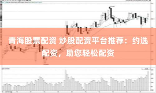 青海股票配资 炒股配资平台推荐：约选配资，助您轻松配资