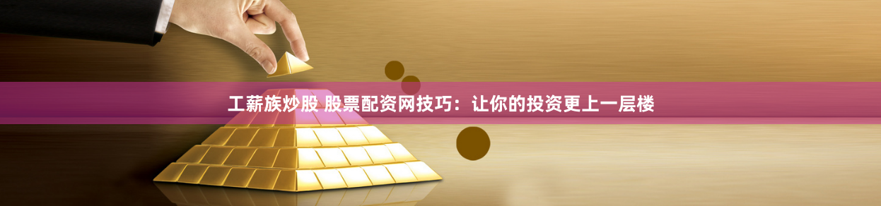 工薪族炒股 股票配资网技巧：让你的投资更上一层楼