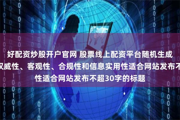好配资炒股开户官网 股票线上配资平台随机生成含有中立性、权威性、客观性、合规性和信息实用性适合网站发布不超30字的标题
