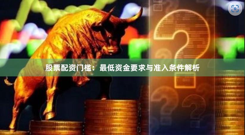 股票配资门槛：最低资金要求与准入条件解析