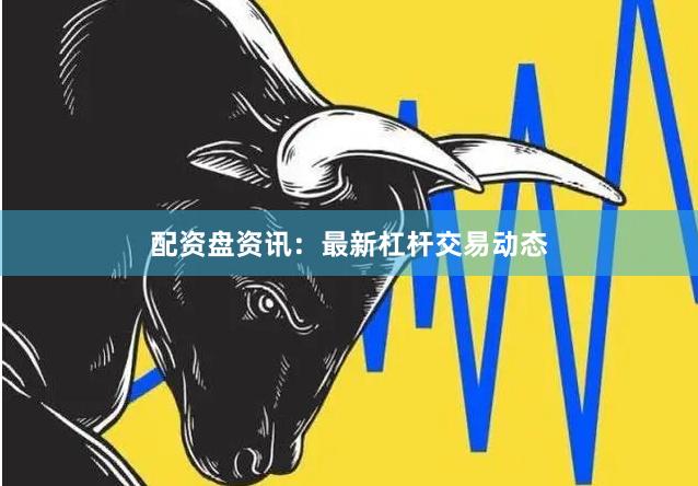配资盘资讯：最新杠杆交易动态